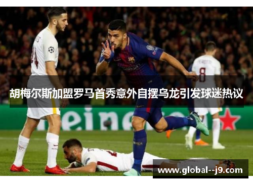 胡梅尔斯加盟罗马首秀意外自摆乌龙引发球迷热议